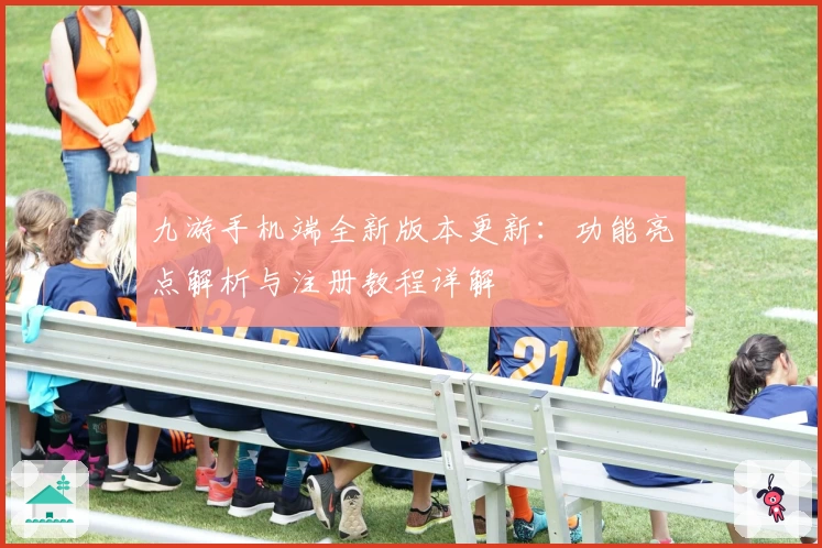 九游手机端全新版本更新:功能亮点解析与注册教程详解