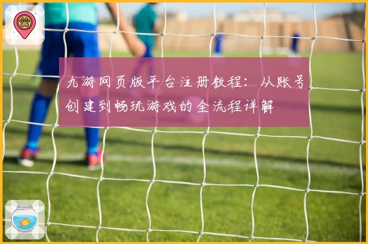 九游网页版平台注册教程：从账号创建到畅玩游戏的全流程详解