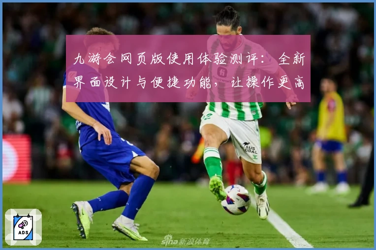 九游会网页版使用体验测评：全新界面设计与便捷功能，让操作更高效