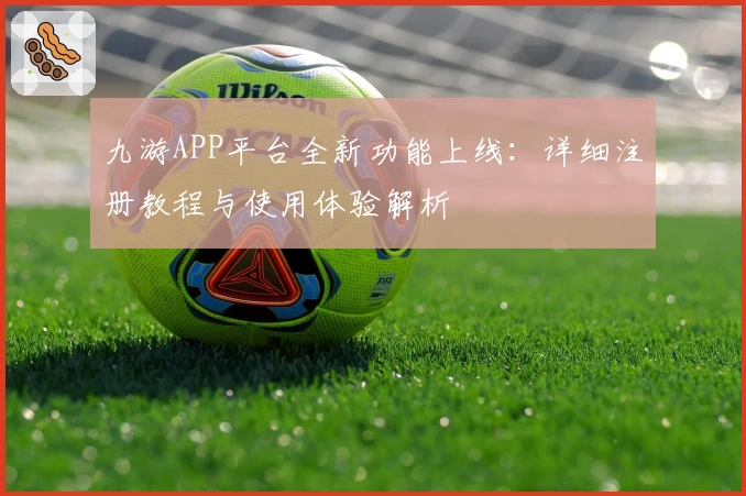 九游APP平台全新功能上线：详细注册教程与使用体验解析