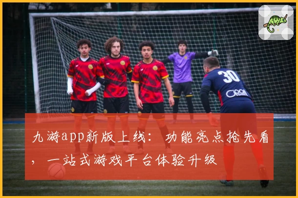 九游app新版上线：功能亮点抢先看，一站式游戏平台体验升级