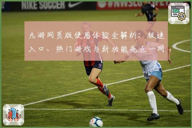 九游网页版使用体验全解析：极速入口、热门游戏与新功能亮点一网打尽