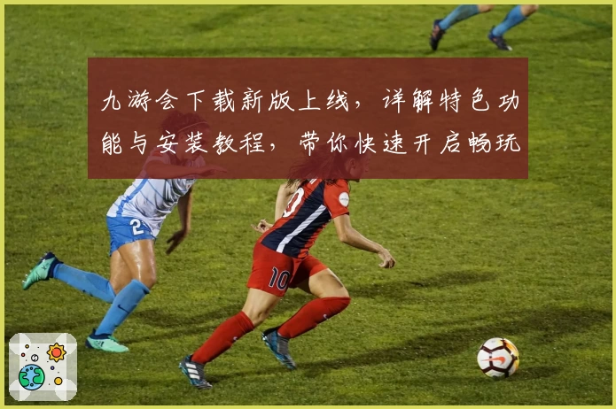 九游会下载新版上线，详解特色功能与安装教程，带你快速开启畅玩之旅