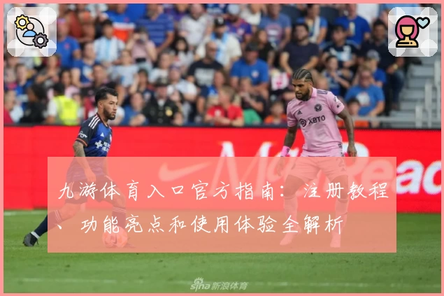 九游体育入口官方指南：注册教程、功能亮点和使用体验全解析