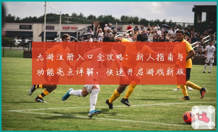 九游注册入口全攻略：新人指南与功能亮点详解，快速开启游戏新旅程