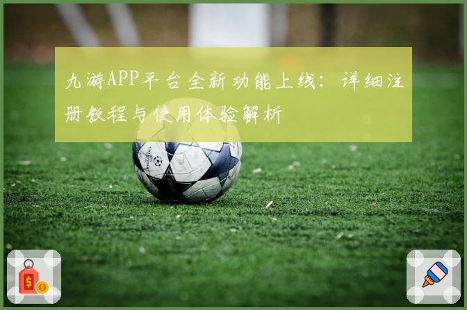九游APP平台全新功能上线：详细注册教程与使用体验解析