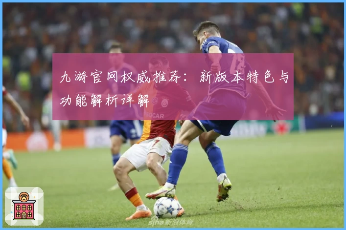 九游官网权威推荐：新版本特色与功能解析详解