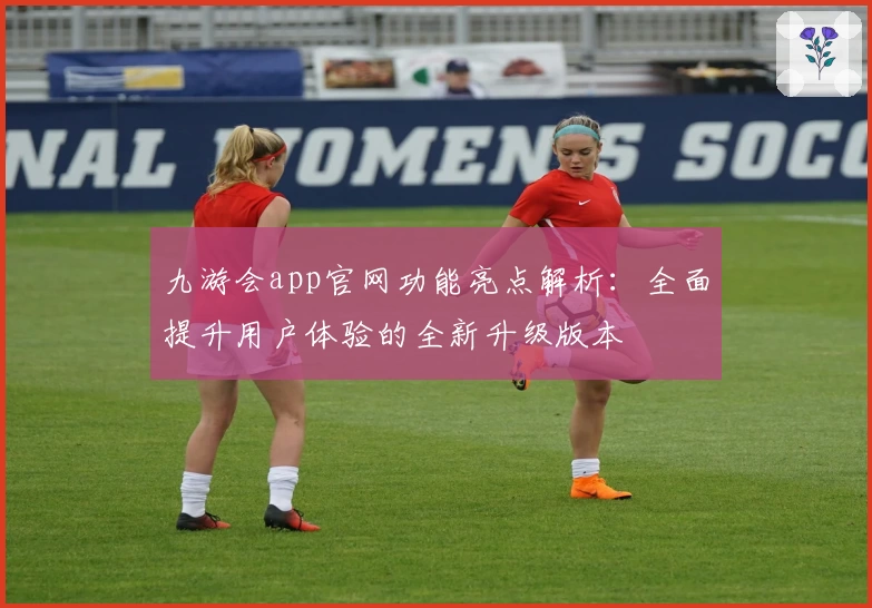 九游会app官网功能亮点解析：全面提升用户体验的全新升级版本