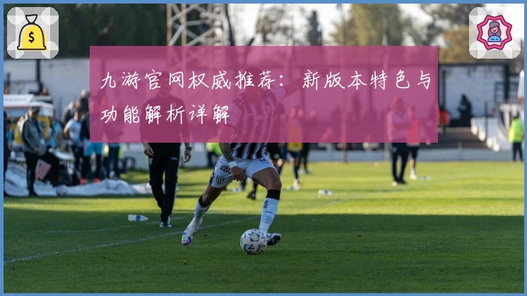 九游官网权威推荐：新版本特色与功能解析详解