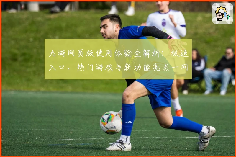 九游网页版使用体验全解析：极速入口、热门游戏与新功能亮点一网打尽