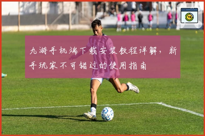 九游手机端下载安装教程详解，新手玩家不可错过的使用指南