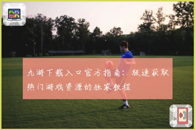 九游下载入口官方指南：极速获取热门游戏资源的独家教程