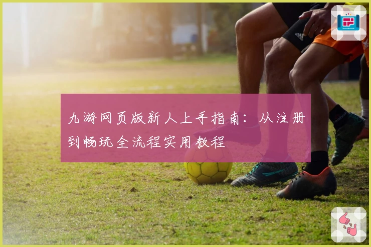 九游网页版新人上手指南：从注册到畅玩全流程实用教程