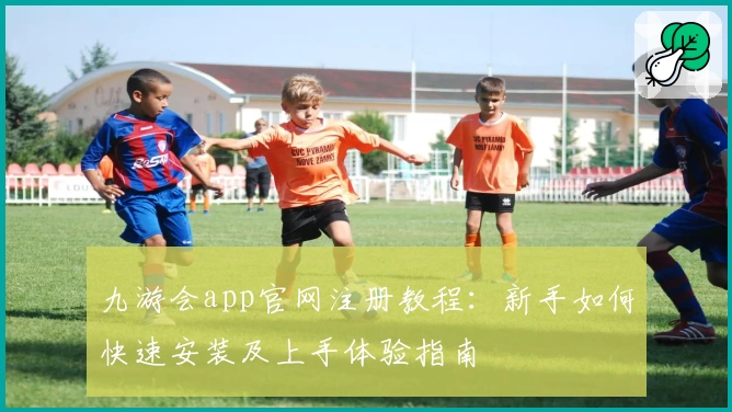 九游会app官网注册教程：新手如何快速安装及上手体验指南