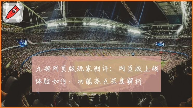 九游网页版玩家测评：网页版上线体验如何，功能亮点深度解析