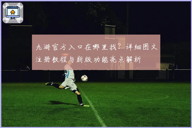 九游官方入口在哪里找？详细图文注册教程与新版功能亮点解析